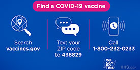 Find a COVID-19 Vaccine search vaccines.gov text your zip code to 438829 call 1-800-232-0233