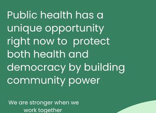 Public health has a unique opportunity right now to protect both health and democracy by building community power, we are stronger when we work together.